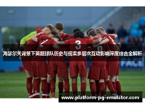 海瑟尔关背景下英超球队历史与现实多层次互动影响深度综合全解析