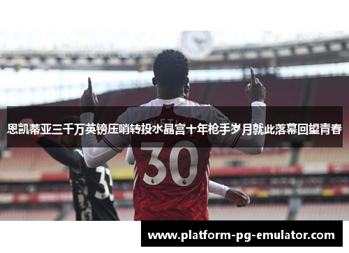 恩凯蒂亚三千万英镑压哨转投水晶宫十年枪手岁月就此落幕回望青春