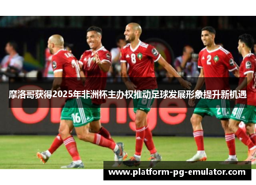 摩洛哥获得2025年非洲杯主办权推动足球发展形象提升新机遇