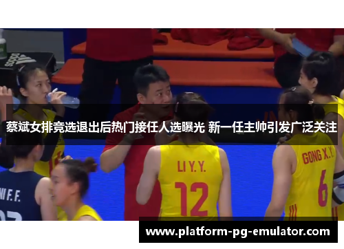 蔡斌女排竞选退出后热门接任人选曝光 新一任主帅引发广泛关注